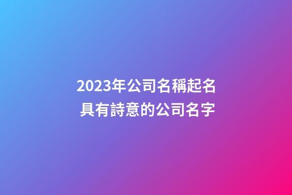 2023年公司名稱起名 具有詩意的公司名字